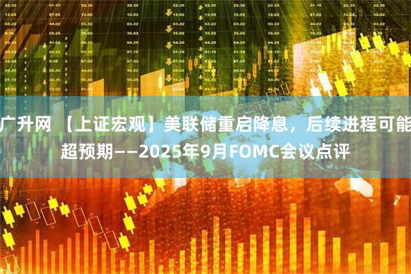 广升网 【上证宏观】美联储重启降息，后续进程可能超预期——2025年9月FOMC会议点评