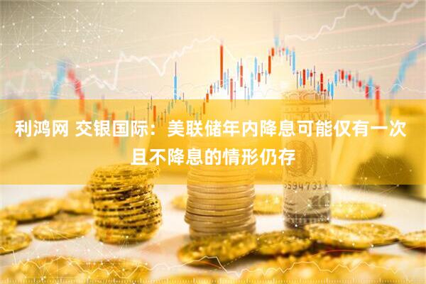 利鸿网 交银国际：美联储年内降息可能仅有一次 且不降息的情形仍存