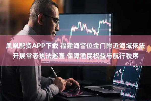 凤凰配资APP下载 福建海警位金门附近海域依法开展常态执法巡查 保障渔民权益与航行秩序