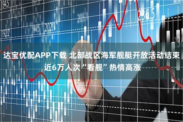 达宝优配APP下载 北部战区海军舰艇开放活动结束 近6万人次“看舰”热情高涨