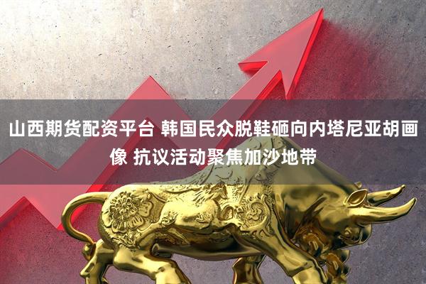 山西期货配资平台 韩国民众脱鞋砸向内塔尼亚胡画像 抗议活动聚焦加沙地带