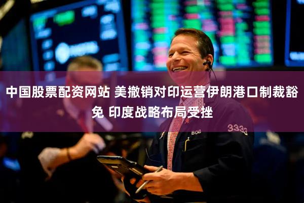 中国股票配资网站 美撤销对印运营伊朗港口制裁豁免 印度战略布局受挫