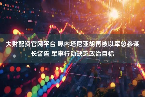大财配资官网平台 曝内塔尼亚胡再被以军总参谋长警告 军事行动缺乏政治目标