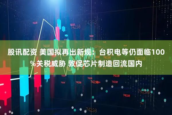 股讯配资 美国拟再出新规：台积电等仍面临100%关税威胁 敦促芯片制造回流国内