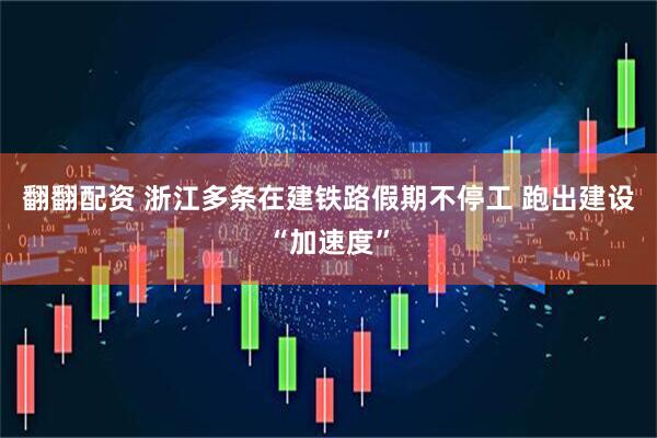 翻翻配资 浙江多条在建铁路假期不停工 跑出建设“加速度”