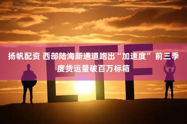 扬帆配资 西部陆海新通道跑出“加速度” 前三季度货运量破百万标箱