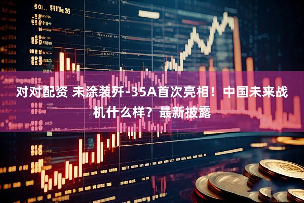对对配资 未涂装歼-35A首次亮相！中国未来战机什么样？最新披露