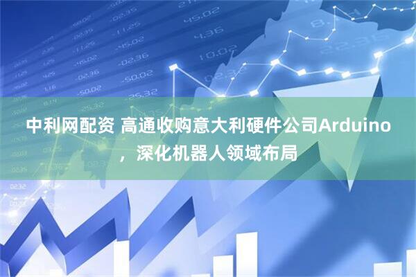 中利网配资 高通收购意大利硬件公司Arduino，深化机器人领域布局