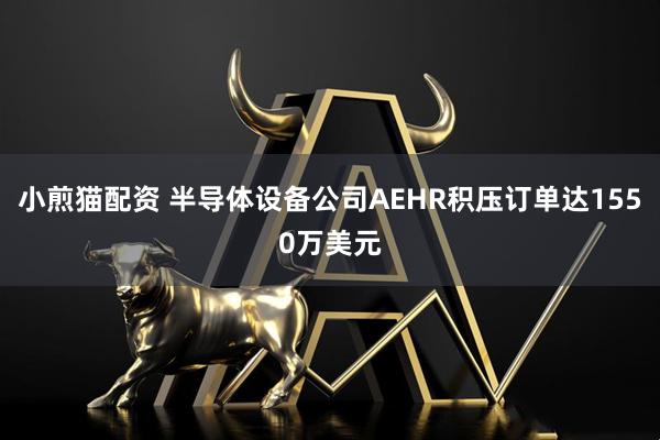 小煎猫配资 半导体设备公司AEHR积压订单达1550万美元