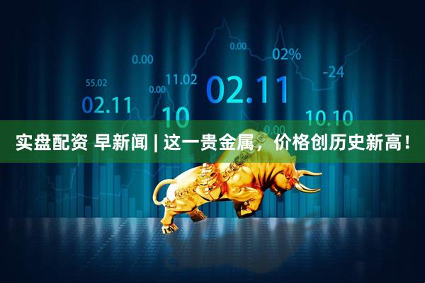 实盘配资 早新闻 | 这一贵金属，价格创历史新高！
