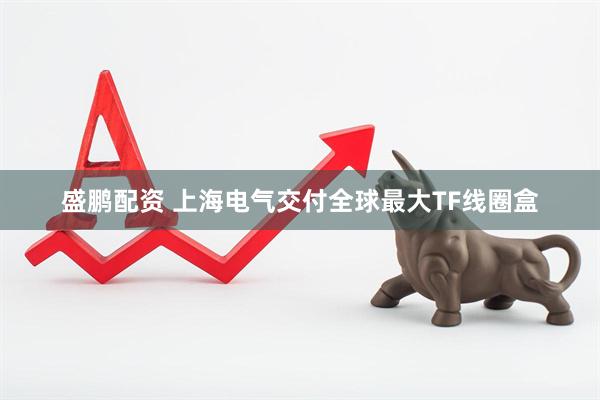 盛鹏配资 上海电气交付全球最大TF线圈盒