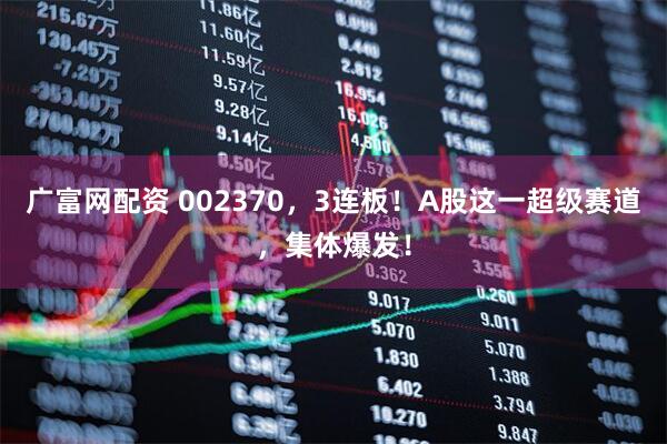 广富网配资 002370，3连板！A股这一超级赛道，集体爆发！