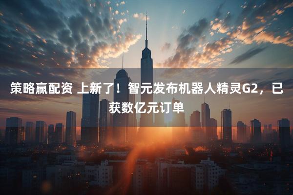 策略赢配资 上新了！智元发布机器人精灵G2，已获数亿元订单