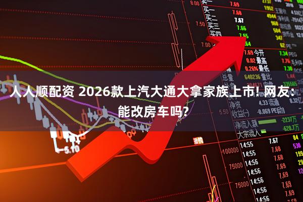 人人顺配资 2026款上汽大通大拿家族上市! 网友: 能改房车吗?