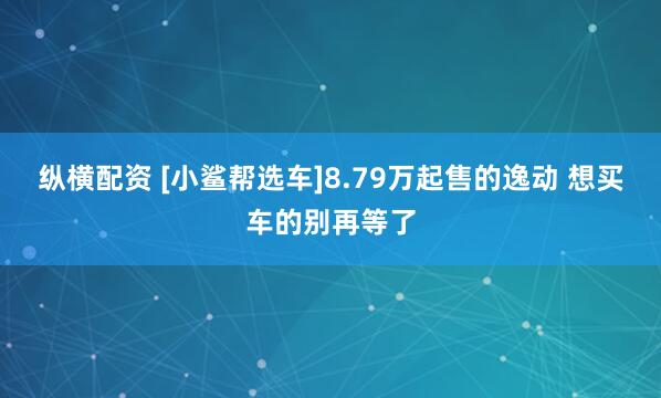纵横配资 [小鲨帮选车]8.79万起售的逸动 想买车的别再等了