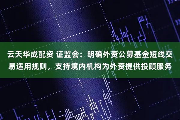 云天华成配资 证监会：明确外资公募基金短线交易适用规则，支持境内机构为外资提供投顾服务
