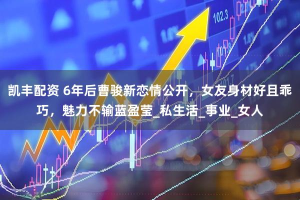 凯丰配资 6年后曹骏新恋情公开，女友身材好且乖巧，魅力不输蓝盈莹_私生活_事业_女人