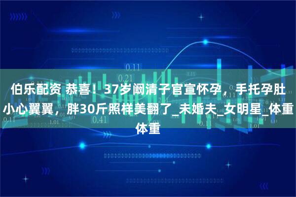 伯乐配资 恭喜！37岁阚清子官宣怀孕，手托孕肚小心翼翼，胖30斤照样美翻了_未婚夫_女明星_体重