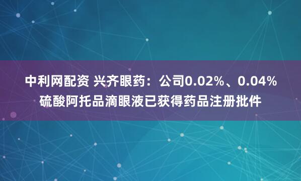 中利网配资 兴齐眼药：公司0.02%、0.04%硫酸阿托品滴眼液已获得药品注册批件